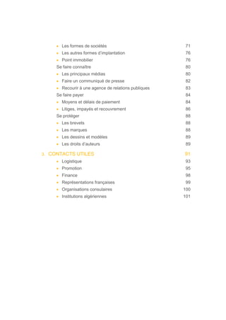• Les formes de sociétés 71
• Les autres formes d’implantation 76
• Point immobilier 76
Se faire connaître 80
• Les principaux médias 80
• Faire un communiqué de presse 82
• Recourir à une agence de relations publiques 83
Se faire payer 84
• Moyens et délais de paiement 84
• Litiges, impayés et recouvrement 86
Se protéger 88
• Les brevets 88
• Les marques 88
• Les dessins et modèles 89
• Les droits d’auteurs 89
3. CONTACTS UTILES 91
• Logistique 93
• Promotion 95
• Finance 98
• Représentations françaises 99
• Organisations consulaires 100
• Institutions algériennes 101
 