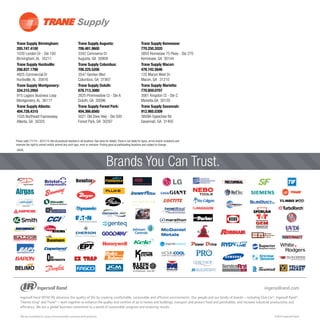 Trane Supply Birmingham:
205.747.4100	
1030 London Dr - Ste 100	
Birmingham, AL 35211
Trane Supply Huntsville:
256.837.1790
4825 Commercial Dr	
Huntsville, AL 35816
Trane Supply Montgomery:
334.215.2950	
915 Lagoon Business Loop	
Montgomery, AL 36117
Trane Supply Atlanta:
404.728.4310	
1535 Northeast Expressway	
Atlanta, GA 30325
Trane Supply Augusta:
706.481.9600 	
3342 Commerce Dr	
Augusta, GA 30909
Trane Supply Columbus:
706.225.5206
3547 Gentian Blvd	
Columbus, GA 31907
Trane Supply Duluth:
678.713.3080	
2625 Pinemeadow Ct - Ste A	
Duluth, GA 30096
Trane Supply Forest Park:
404.366.6560
5021 Old Dixie Hwy - Ste 500	
Forest Park, GA 30297
Trane Supply Kennesaw:
770.250.2020	
3850 Kennesaw 75 Pkwy - Ste 270
Kennesaw, GA 30144
Trane Supply Macon:
478.742.5646	
125 Macon West Dr	
Macon, GA	 31210
Trane Supply Marietta:
770.859.0707	
3061 Kingston Ct - Ste C	
Marietta,GA 30120
Trane Supply Savannah:
912.965.0309	
3609A Ogeechee Rd	
Savannah, GA 31405		
	
GA/AL
®
TM
™
OEM
Brands You Can Trust.
Prices valid 7/1/14 – 8/31/14. Not all products stocked in all locations. See store for details.Trane is not liable for typos, errors and/or omissions and
reserves the right to correct and/or amend any such typo, error or omission. Pricing good at participating locations and subject to change.
 