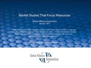 SLIDE  Market Studies That Focus Resources Global Alliance Automotive January, 2011 “ When seeking new sales abroad, suppliers don’t know where to start, or they just chase the companies that look most attractive to them – mostly with limited success. GAA finds out which customers really want to do business with you, and recommends the right sales approach.” Ralf Mueller, GAA  Managing Director 