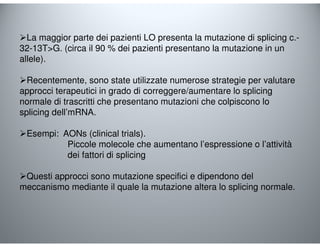 La maggior parte dei pazienti LO presenta la mutazione di splicing c.- 
32-13TG. (circa il 90 % dei pazienti presentano la mutazione in un 
allele). 
Recentemente, sono state utilizzate numerose strategie per valutare 
approcci terapeutici in grado di correggere/aumentare lo splicing 
normale di trascritti che presentano mutazioni che colpiscono lo 
splicing dell’mRNA. 
Esempi: AONs (clinical trials). 
Piccole molecole che aumentano l’espressione o l’attività 
dei fattori di splicing 
Questi approcci sono mutazione specifici e dipendono del 
meccanismo mediante il quale la mutazione altera lo splicing normale. 
 