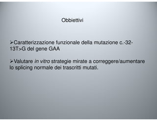 Obbiettivi 
Caratterizzazione funzionale della mutazione c.-32- 
13TG del gene GAA 
Valutare in vitro strategie mirate a correggere/aumentare 
lo splicing normale dei trascritti mutati. 
 