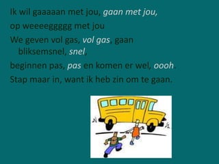 Ik wil gaaaaan met jou, gaan met jou,
op weeeeggggg met jou
We geven vol gas, vol gas, gaan
   bliksemsnel, snel,
beginnen pas, pas en komen er wel, oooh.
Stap maar in, want ik heb zin om te gaan.
 