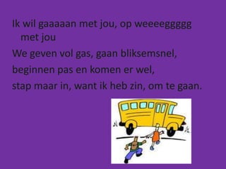 Ik wil gaaaaan met jou, op weeeeggggg
  met jou
We geven vol gas, gaan bliksemsnel,
beginnen pas en komen er wel,
stap maar in, want ik heb zin, om te gaan.
 