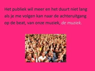 Het publiek wil meer en het duurt niet lang
als je me volgen kan naar de achteruitgang
op de beat, van onze muziek, de muziek.
 