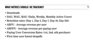 14
• Downloads
• DAU, WAU, MAU (Daily, Weekly, Monthly Active Users)
• Retention rates (Day 1, Day 3, Day 7, Day 30, Day 365)
• ARPU - Average revenue per user
• ARPPU - Average revenue per paying user
• Paying User Conversion Rates (1st, 2nd, nth purchase)
• First time user funnel dropoffs
WHAT METRICS SHOULD I BE TRACKING?
 