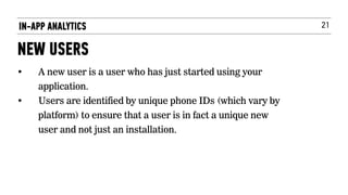 21IN-APP ANALYTICS
NEW USERS
• A new user is a user who has just started using your
application.
• Users are identified by unique phone IDs (which vary by
platform) to ensure that a user is in fact a unique new
user and not just an installation.
 