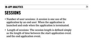 26IN-APP ANALYTICS
SESSIONS
• Number of user sessions: A session is one use of the
application by an end user. When the application is
launched and ends when the application is terminated.
• Length of sessions: The session length is defined simply
as the length of time between the start application event
and the end application event.
 