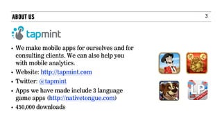 3
• We make mobile apps for ourselves and for
consulting clients. We can also help you
with mobile analytics.
• Website: http://tapmint.com
• Twitter: @tapmint   
• Apps we have made include 3 language
game apps (http://nativetongue.com)
• 450,000 downloads
ABOUT US
 