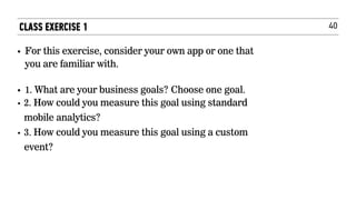 40
• For this exercise, consider your own app or one that
you are familiar with. 
• 1. What are your business goals? Choose one goal.
• 2. How could you measure this goal using standard
mobile analytics?
• 3. How could you measure this goal using a custom
event?
CLASS EXERCISE 1
 