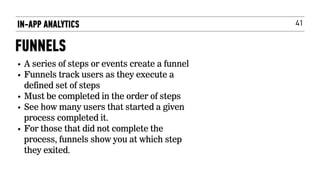 41
• A series of steps or events create a funnel
• Funnels track users as they execute a
defined set of steps
• Must be completed in the order of steps
• See how many users that started a given
process completed it.
• For those that did not complete the
process, funnels show you at which step
they exited.
IN-APP ANALYTICS
FUNNELS
 