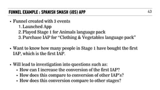 43
• Funnel created with 3 events
1.Launched App
2.Played Stage 1 for Animals language pack
3.Purchase IAP for “Clothing & Vegetables language pack”
• Want to know how many people in Stage 1 have bought the first
IAP, which is the first IAP.  
• Will lead to investigation into questions such as:
• How can I increase the conversion of the first IAP?
• How does this compare to conversion of other IAP’s?
• How does this conversion compare to other stages? 
FUNNEL EXAMPLE : SPANISH SMASH (iOS) APP
 