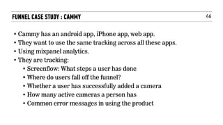 46FUNNEL CASE STUDY : CAMMY
• Cammy has an android app, iPhone app, web app.
• They want to use the same tracking across all these apps.
• Using mixpanel analytics.
• They are tracking:
• Screenflow: What steps a user has done
• Where do users fall off the funnel?
• Whether a user has successfully added a camera
• How many active cameras a person has
• Common error messages in using the product
 
 
