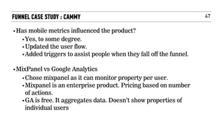 47FUNNEL CASE STUDY : CAMMY
•Has mobile metrics influenced the product?
•Yes, to some degree.  
•Updated the user flow.
•Added triggers to assist people when they fall off the funnel.
•MixPanel vs Google Analytics
•Chose mixpanel as it can monitor property per user.
•Mixpanel is an enterprise product. Pricing based on number
of actions.
•GA is free. It aggregates data. Doesn’t show properties of
individual users
 
