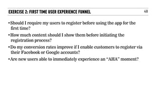 48EXERCISE 2: FIRST TIME USER EXPERIENCE FUNNEL
•Should I require my users to register before using the app for the
first time?
•How much content should I show them before initiating the
registration process?
•Do my conversion rates improve if I enable customers to register via
their Facebook or Google accounts?
•Are new users able to immediately experience an “AHA” moment?
 