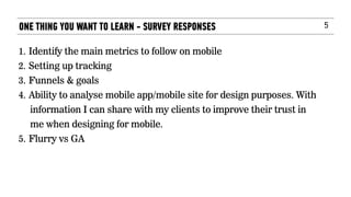 5
1. Identify the main metrics to follow on mobile
2. Setting up tracking
3. Funnels & goals
4. Ability to analyse mobile app/mobile site for design purposes. With
information I can share with my clients to improve their trust in
me when designing for mobile.
5. Flurry vs GA
ONE THING YOU WANT TO LEARN - SURVEY RESPONSES
 