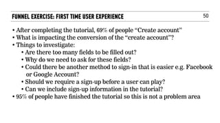 50FUNNEL EXERCISE: FIRST TIME USER EXPERIENCE
• After completing the tutorial, 69% of people “Create account”
• What is impacting the conversion of the “create account”?
• Things to investigate:
• Are there too many fields to be filled out?
• Why do we need to ask for these fields?
• Could there be another method to sign-in that is easier e.g. Facebook
or Google Account?
• Should we require a sign-up before a user can play?
• Can we include sign-up information in the tutorial?
• 95% of people have finished the tutorial so this is not a problem area
 