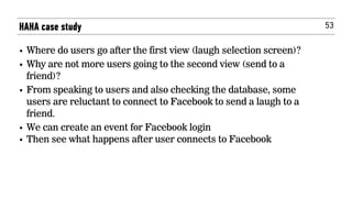 53
• Where do users go after the first view (laugh selection screen)?
• Why are not more users going to the second view (send to a
friend)?
• From speaking to users and also checking the database, some
users are reluctant to connect to Facebook to send a laugh to a
friend.
• We can create an event for Facebook login
• Then see what happens after user connects to Facebook
HAHA case study
 