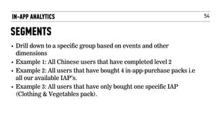 54
• Drill down to a specific group based on events and other
dimensions
• Example 1: All Chinese users that have completed level 2
• Example 2: All users that have bought 4 in-app-purchase packs i.e
all our available IAP’s.
• Example 3: All users that have only bought one specific IAP
(Clothing & Vegetables pack).
IN-APP ANALYTICS
SEGMENTS
 