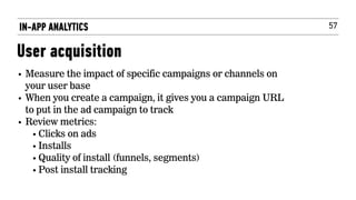 57
• Measure the impact of specific campaigns or channels on
your user base
• When you create a campaign, it gives you a campaign URL
to put in the ad campaign to track
• Review metrics:
• Clicks on ads
• Installs
• Quality of install (funnels, segments)
• Post install tracking
IN-APP ANALYTICS
User acquisition
 