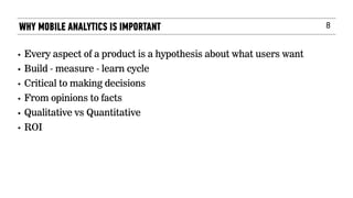 8
• Every aspect of a product is a hypothesis about what users want
• Build - measure - learn cycle
• Critical to making decisions
• From opinions to facts
• Qualitative vs Quantitative
• ROI
WHY MOBILE ANALYTICS IS IMPORTANT
 