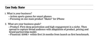 Case Study: Skater
1. What is your business?
• Action sports games for smart phones.
• Focusing on one main product "Skater" for iPhone
2. What are your business goals?
• Product: First deep penetration and high engagement in a niche. Then
spread to capture broad audience with adaptation of product, pricing and
brand partnership model.
• Financial: $500k+ within first 24 months from launch as first benchmark.
 