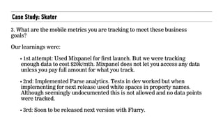 Case Study: Skater
3. What are the mobile metrics you are tracking to meet these business
goals?  
 
Our learnings were:
• 1st attempt: Used Mixpanel for first launch. But we were tracking
enough data to cost $20k/mth. Mixpanel does not let you access any data
unless you pay full amount for what you track.
• 2nd: Implemented Parse analytics. Tests in dev worked but when
implementing for next release used white spaces in property names.
Although seemingly undocumented this is not allowed and no data points
were tracked.
• 3rd: Soon to be released next version with Flurry.
 