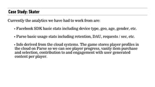 Case Study: Skater
 
Currently the analytics we have had to work from are: 
• Facebook SDK basic stats including device type, geo, age, gender, etc. 
• Parse basic usage stats including retention, DAU, requests / sec, etc. 
• Info derived from the cloud systems. The game stores player profiles in
the cloud on Parse so we can see player progress, vanity item purchase
and selection, contribution to and engagement with user generated
content per player.
 