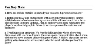 Case Study: Skater
4. How has mobile metrics impacted your business & product decisions? 
 
1. Retention (DAU and engagement with user generated content) figures
validated value of online content system and this will continue to be a focus
of refinement in future updates. Plan to make system more relevant to the
player's local social graph in future to increase personal investment and
incentive.  
 
2. Tracking player progress: We found sticking points which after some
discussion with users we learned there was poor communication about some
of the more novel aspects of how the game works. A high % of players are not
getting value from what we intended to be the most valuable parts of the
game.
 