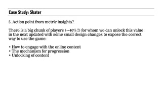 Case Study: Skater
5. Action point from metric insights?  
 
There is a big chunk of players (~40%!!) for whom we can unlock this value
in the next updated with some small design changes to expose the correct
way to use the game:  
• How to engage with the online content
• The mechanism for progression
• Unlocking of content
 