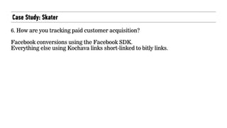 Case Study: Skater
6. How are you tracking paid customer acquisition?  
 
Facebook conversions using the Facebook SDK.  
Everything else using Kochava links short-linked to bitly links.
 