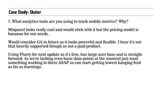 Case Study: Skater
7. What analytics tools are you using to track mobile metrics? Why?
Mixpanel looks really cool and would stick with it but the pricing model is
bananas for our needs.
Would consider GA in future as it looks powerful and flexible. I hear it's not
that heavily supported though as not a paid product.
Using Flurry for next update as it's free, has large user base and is straight
forward. As we're lacking even basic data points at the moment just want
something working in there ASAP so can start getting lowest hanging fruit
as far as learnings.
 