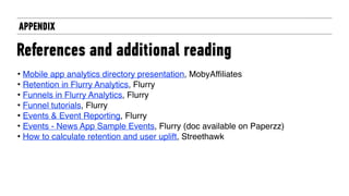 APPENDIX
References and additional reading
• Mobile app analytics directory presentation, MobyAffiliates
• Retention in Flurry Analytics, Flurry
• Funnels in Flurry Analytics, Flurry
• Funnel tutorials, Flurry
• Events & Event Reporting, Flurry
• Events - News App Sample Events, Flurry (doc available on Paperzz)
• How to calculate retention and user uplift, Streethawk
 