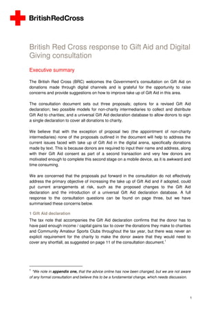 1
British Red Cross response to Gift Aid and Digital
Giving consultation
Executive summary
The British Red Cross (BRC) welcomes the Government’s consultation on Gift Aid on
donations made through digital channels and is grateful for the opportunity to raise
concerns and provide suggestions on how to improve take up of Gift Aid in this area.
The consultation document sets out three proposals; options for a revised Gift Aid
declaration; two possible models for non-charity intermediaries to collect and distribute
Gift Aid to charities; and a universal Gift Aid declaration database to allow donors to sign
a single declaration to cover all donations to charity.
We believe that with the exception of proposal two (the appointment of non-charity
intermediaries) none of the proposals outlined in the document will help to address the
current issues faced with take up of Gift Aid in the digital arena, specifically donations
made by text. This is because donors are required to input their name and address, along
with their Gift Aid consent as part of a second transaction and very few donors are
motivated enough to complete this second stage on a mobile device, as it is awkward and
time consuming.
We are concerned that the proposals put forward in the consultation do not effectively
address the primary objective of increasing the take up of Gift Aid and if adopted, could
put current arrangements at risk, such as the proposed changes to the Gift Aid
declaration and the introduction of a universal Gift Aid declaration database. A full
response to the consultation questions can be found on page three, but we have
summarised these concerns below.
1 Gift Aid declaration
The tax note that accompanies the Gift Aid declaration confirms that the donor has to
have paid enough income / capital gains tax to cover the donations they make to charities
and Community Amateur Sports Clubs throughout the tax year, but there was never an
explicit requirement for the charity to make the donor aware that they would need to
cover any shortfall, as suggested on page 11 of the consultation document.1
1
*We note in appendix one, that the advice online has now been changed, but we are not aware
of any formal consultation and believe this to be a fundamental change, which needs discussion.
 