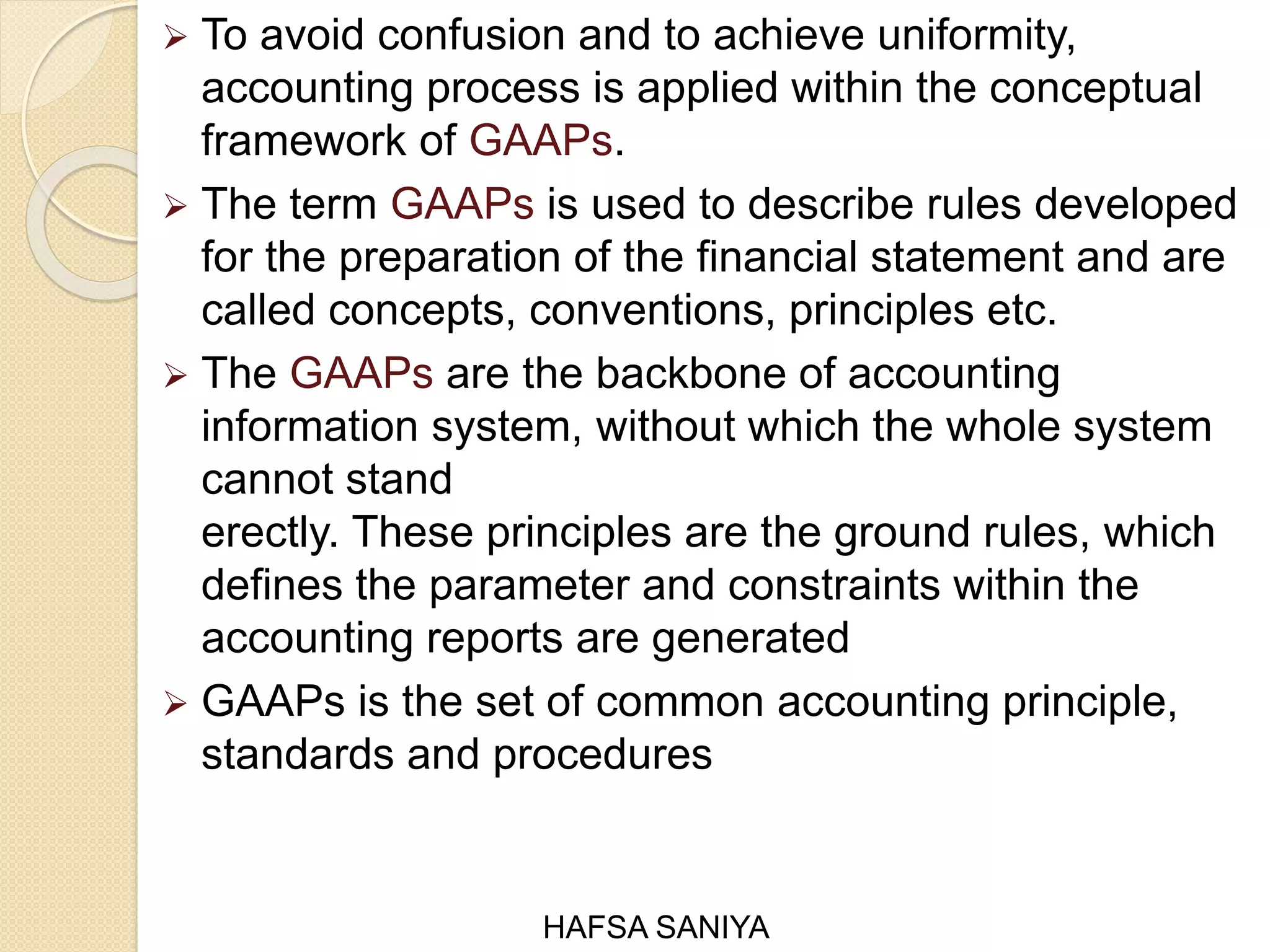  To avoid confusion and to achieve uniformity,
accounting process is applied within the conceptual
framework of GAAPs.
 The term GAAPs is used to describe rules developed
for the preparation of the financial statement and are
called concepts, conventions, principles etc.
 The GAAPs are the backbone of accounting
information system, without which the whole system
cannot stand
erectly. These principles are the ground rules, which
defines the parameter and constraints within the
accounting reports are generated
 GAAPs is the set of common accounting principle,
standards and procedures
HAFSA SANIYA
 