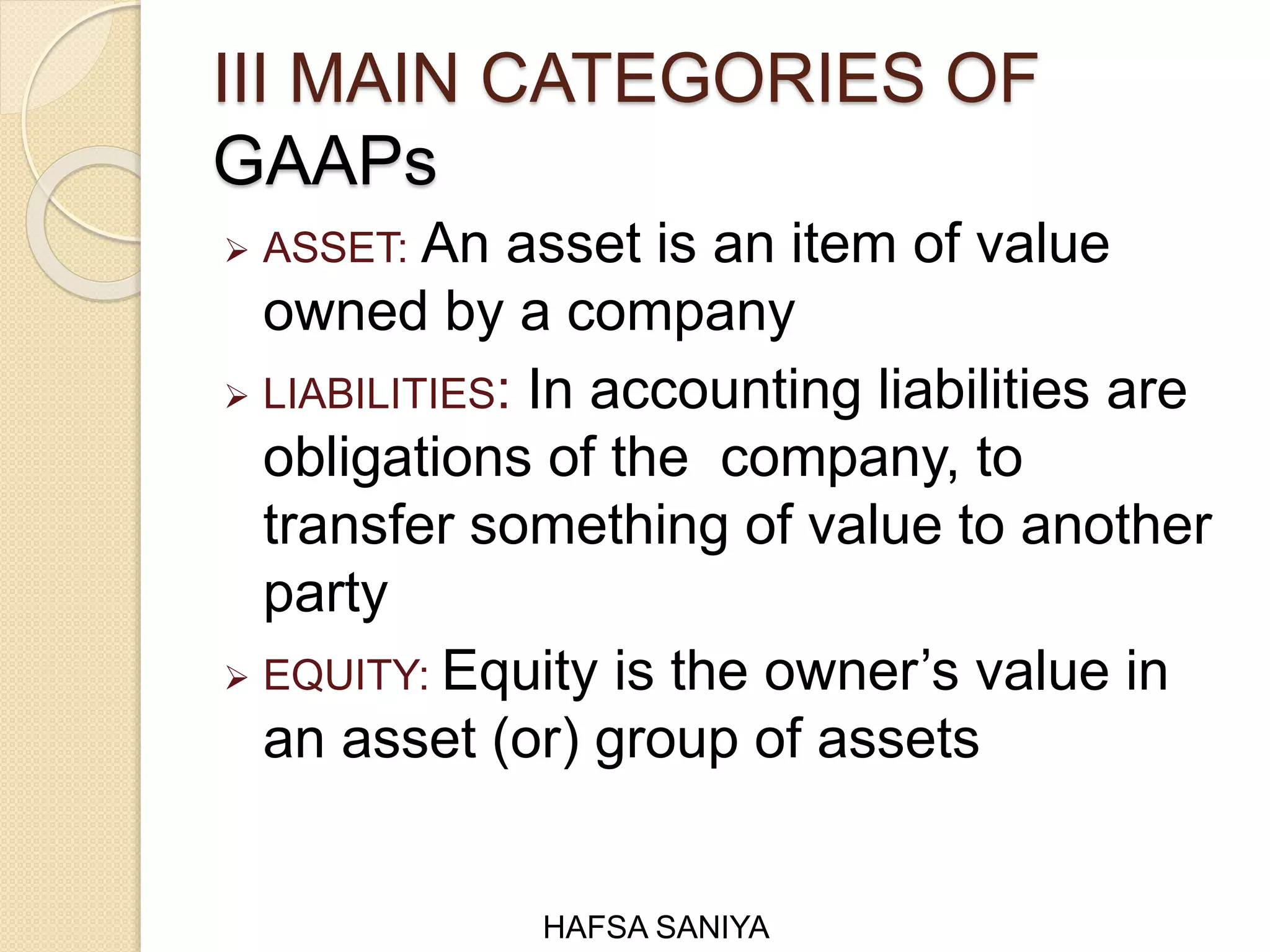 III MAIN CATEGORIES OF
GAAPs
 ASSET: An asset is an item of value
owned by a company
 LIABILITIES: In accounting liabilities are
obligations of the company, to
transfer something of value to another
party
 EQUITY: Equity is the owner’s value in
an asset (or) group of assets
HAFSA SANIYA
 