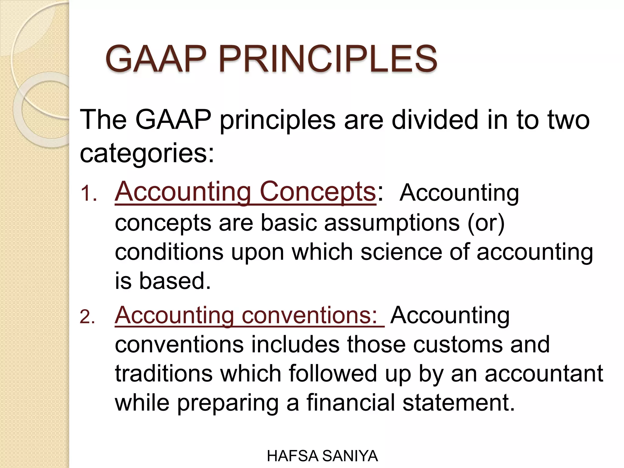 GAAP PRINCIPLES
The GAAP principles are divided in to two
categories:
1. Accounting Concepts: Accounting
concepts are basic assumptions (or)
conditions upon which science of accounting
is based.
2. Accounting conventions: Accounting
conventions includes those customs and
traditions which followed up by an accountant
while preparing a financial statement.
HAFSA SANIYA
 