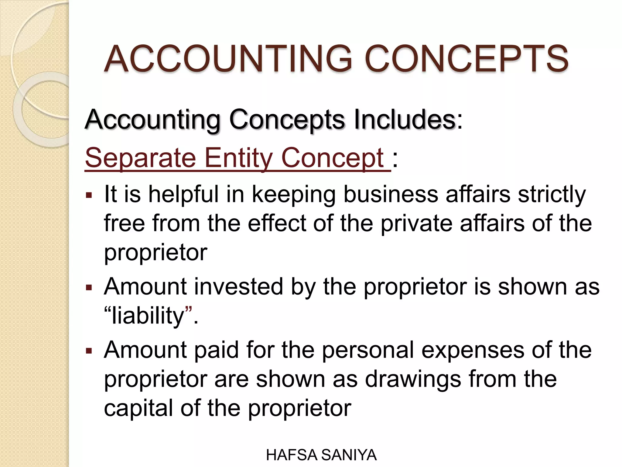 ACCOUNTING CONCEPTS
Accounting Concepts Includes:
Separate Entity Concept :
 It is helpful in keeping business affairs strictly
free from the effect of the private affairs of the
proprietor
 Amount invested by the proprietor is shown as
“liability”.
 Amount paid for the personal expenses of the
proprietor are shown as drawings from the
capital of the proprietor
HAFSA SANIYA
 