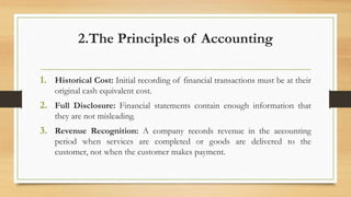 2.The Principles of Accounting
1. Historical Cost: Initial recording of financial transactions must be at their
original cash equivalent cost.
2. Full Disclosure: Financial statements contain enough information that
they are not misleading.
3. Revenue Recognition: A company records revenue in the accounting
period when services are completed or goods are delivered to the
customer, not when the customer makes payment.
 