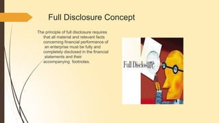 Full Disclosure Concept
The principle of full disclosure requires
that all material and relevant facts
concerning financial performance of
an enterprise must be fully and
completely disclosed in the financial
statements and their
accompanying footnotes.
 