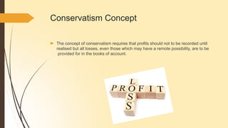 Conservatism Concept
🠶 The concept of conservatism requires that profits should not to be recorded until
realised but all losses, even those which may have a remote possibility, are to be
provided for in the books of account.
 