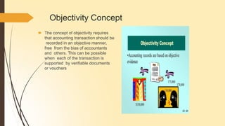 Objectivity Concept
🠶 The concept of objectivity requires
that accounting transaction should be
recorded in an objective manner,
free from the bias of accountants
and others. This can be possible
when each of the transaction is
supported by verifiable documents
or vouchers
 