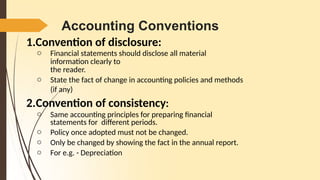 Accounting Conventions
1.Convention of disclosure:
o Financial statements should disclose all material
information clearly to
the reader.
o State the fact of change in accounting policies and methods
(if any)
2.Convention of consistency:
o Same accounting principles for preparing financial
statements for different periods.
o Policy once adopted must not be changed.
o Only be changed by showing the fact in the annual report.
o For e.g. - Depreciation
 