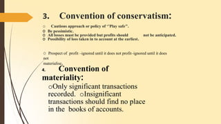 3. Convention of conservatism:
o Cautious approach or policy of ‘’Play safe’’.
O Be pessimistic.
O All losses must be provided but profits should not be anticipated.
O Possibility of loss taken in to account at the earliest.
O Prospect of profit –ignored until it does not profit–ignored until it does
not
materialise.
4. Convention of
materiality:
oOnly significant transactions
recorded. oInsignificant
transactions should find no place
in the books of accounts.
 