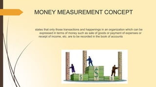 MONEY MEASUREMENT CONCEPT
states that only those transactions and happenings in an organization which can be
expressed in terms of money such as sale of goods or payment of expenses or
receipt of income, etc. are to be recorded in the book of accounts
 