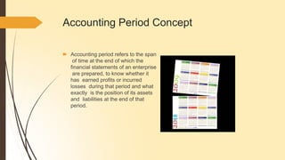 Accounting Period Concept
🠶 Accounting period refers to the span
of time at the end of which the
financial statements of an enterprise
are prepared, to know whether it
has earned profits or incurred
losses during that period and what
exactly is the position of its assets
and liabilities at the end of that
period.
 