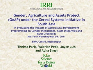 Gender, Agriculture and Assets Project
(GAAP) under the Cereal Systems Initiative in
                South Asia
   in Evaluating the Impacts of Agricultural Development
 Programming on Gender Inequalities, Asset Disparities and
                      Rural Livelihoods
              Mid Term Workshop-Nov 3-6, 2011

                 BRAC Centre, Rajendrapur

      Thelma Paris, Valerian Pede, Joyce Luis
                 and Abha Singh
 