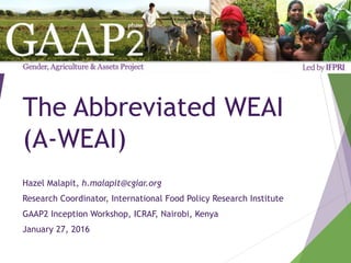 The Abbreviated WEAI
(A-WEAI)
Hazel Malapit, h.malapit@cgiar.org
Research Coordinator, International Food Policy Research Institute
GAAP2 Inception Workshop, ICRAF, Nairobi, Kenya
January 27, 2016
 