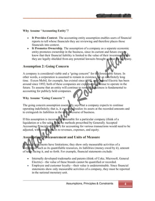 Why Assume “Accounting Entity”?

      It Provides Context. The accounting entity assumption enables users of financial
       reports to tell whose financials they are reviewing and therefore places those
       financials into context.
      It Promotes Ownership. The assumption of a company as a separate economic
       entity promotes ownership in the business, since its current and future owners
       know that their financial liability is limited to the value of their investment while
       they are legally shielded from any potential lawsuits brought against the company.

Assumption 2: Going Concern
A company is considered viable and a “going concern” for the foreseeable future. In
other words, a corporation is assumed to remain in existence for an indefinitely long
time. Exxon Mobil, for example, has existed since 1882, and General Electric has been
around since 1892; both of these companies are expected to continue to operate in the
future. To assume that an entity will continue to remain in business is fundamental to
accounting for publicly held companies.

Why Assume “Going Concern”?

The going concern assumption essentially says that a company expects to continue
operating indefinitely; that is, it expects to realize its assets at the recorded amounts and
to extinguish its liabilities in the normal course of business.

If this assumption is incorrect or untenable for a particular company (think of a
liquidation or a fire sale), then the methods prescribed by Generally Accepted
Accounting Principles (GAAP) for accounting for various transactions would need to be
adjusted, with consequences to revenues, expenses, and equity.

Assumption 3: Measurement and Units of Measure

Financial statements have limitations; they show only measurable activities of a
corporation such as its quantifiable resources, its liabilities (money owed by it), amount
of taxes facing it, and so forth. For example, financial statements exclude:

      Internally developed trademarks and patents (think of Coke, Microsoft, General
       Electric)—the value of these brands cannot be quantified or recorded.
      Employee and customer loyalty—their value is undeterminable. Since financial
       statements show only measurable activities of a company, they must be reported
       in the national monetary unit.


                                     Assumptions, Principles & Constraints              4
 