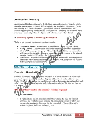 Assumption 4: Periodicity

A continuous life of an entity can be divided into measured periods of time, for which
financial statements are prepared. U.S. companies are required to file quarterly (10-Q)
and annual (10-K) financial reports. Typically one calendar year represents one
accounting year (usually referred to as a fiscal year) for a company. Be aware that while
many corporations align their fiscal years with calendar years, others do not.

 Summing Up the Accounting Assumption

We have just covered four assumptions in accounting:

      Accounting Entity – A corporation is considered a “living, fictional” being.
      Going Concern – A corporation is assumed to remain in existence indefinitely.
      Units of Measure of a company – Measurement and Financial statements show
       only measurable activities. Financial statements must be reported in the national
       monetary unit (i.e., U.S. dollars for U.S. companies).
      Periodicity – A company’s continuous life can be divided into measured periods
       of time for which financial statements are prepared. U.S. companies are required
       to file quarterly and annual reports

Accounting Principles
Principle 1: Historical Cost

Financial statements report companies’ resources at an initial historical or acquisition
cost. Let’s assume a company purchased a piece of land for $1 million 10 years ago.
Under GAAP, it will continue to record this original purchase price (typically called book
value) even though the market value (referred to as fair value) of this land has risen to
$10 million.

Why is such undervaluation of a company’s resources required?

There are two reasons:

      It represents the easiest measurement method without the need for constant
       appraisal and revaluation. Just imagine the considerable amount of effort and
       subjectivity required to determine the fair value of all of General Electric’s
       resources (plants, facilities, land) every year.




                                    Assumptions, Principles & Constraints           5
 