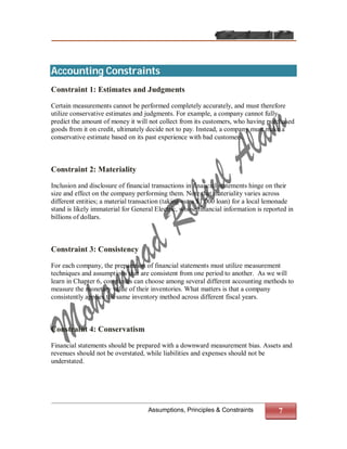 Accounting Constraints
Constraint 1: Estimates and Judgments

Certain measurements cannot be performed completely accurately, and must therefore
utilize conservative estimates and judgments. For example, a company cannot fully
predict the amount of money it will not collect from its customers, who having purchased
goods from it on credit, ultimately decide not to pay. Instead, a company must make a
conservative estimate based on its past experience with bad customers.



Constraint 2: Materiality

Inclusion and disclosure of financial transactions in financial statements hinge on their
size and effect on the company performing them. Note that materiality varies across
different entities; a material transaction (taking out a $1,000 loan) for a local lemonade
stand is likely immaterial for General Electric, whose financial information is reported in
billions of dollars.



Constraint 3: Consistency

For each company, the preparation of financial statements must utilize measurement
techniques and assumptions that are consistent from one period to another. As we will
learn in Chapter 6, companies can choose among several different accounting methods to
measure the monetary value of their inventories. What matters is that a company
consistently applies the same inventory method across different fiscal years.



Constraint 4: Conservatism

Financial statements should be prepared with a downward measurement bias. Assets and
revenues should not be overstated, while liabilities and expenses should not be
understated.




                                    Assumptions, Principles & Constraints            7
 